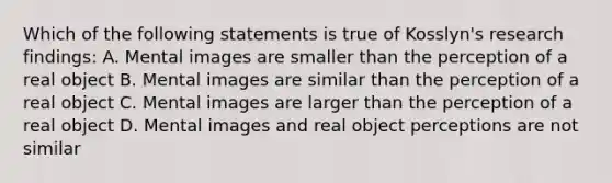 Which of the following statements is true of Kosslyn's research findings: A. Mental images are smaller than the perception of a real object B. Mental images are similar than the perception of a real object C. Mental images are larger than the perception of a real object D. Mental images and real object perceptions are not similar