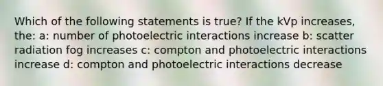 Which of the following statements is true? If the kVp increases, the: a: number of photoelectric interactions increase b: scatter radiation fog increases c: compton and photoelectric interactions increase d: compton and photoelectric interactions decrease