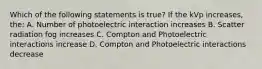 Which of the following statements is true? If the kVp increases, the: A. Number of photoelectric interaction increases B. Scatter radiation fog increases C. Compton and Photoelectric interactions increase D. Compton and Photoelectric interactions decrease