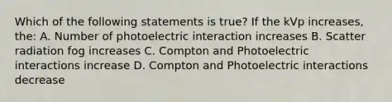 Which of the following statements is true? If the kVp increases, the: A. Number of photoelectric interaction increases B. Scatter radiation fog increases C. Compton and Photoelectric interactions increase D. Compton and Photoelectric interactions decrease