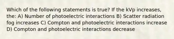 Which of the following statements is true? If the kVp increases, the: A) Number of photoelectric interactions B) Scatter radiation fog increases C) Compton and photoelectric interactions increase D) Compton and photoelectric interactions decrease