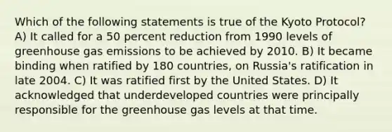 Which of the following statements is true of the Kyoto Protocol? A) It called for a 50 percent reduction from 1990 levels of greenhouse gas emissions to be achieved by 2010. B) It became binding when ratified by 180 countries, on Russia's ratification in late 2004. C) It was ratified first by the United States. D) It acknowledged that underdeveloped countries were principally responsible for the greenhouse gas levels at that time.