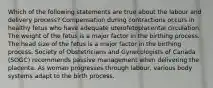 Which of the following statements are true about the labour and delivery process? Compensation during contractions occurs in healthy fetus who have adequate uterofetoplacental circulation. The weight of the fetus is a major factor in the birthing process. The head size of the fetus is a major factor in the birthing process. Society of Obstetricians and Gynecologists of Canada (SOGC) recommends passive management when delivering the placenta. As woman progresses through labour, various body systems adapt to the birth process.