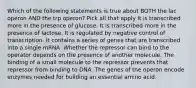 Which of the following statements is true about BOTH the lac operon AND the trp operon? Pick all that apply It is transcribed more in the presence of glucose. It is transcribed more in the presence of lactose. It is regulated by negative control of transcription. It contains a series of genes that are transcribed into a single mRNA. Whether the repressor can bind to the operator depends on the presence of another molecule. The binding of a small molecule to the repressor prevents that repressor from binding to DNA. The genes of the operon encode enzymes needed for building an essential amino acid.