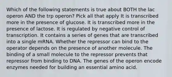 Which of the following statements is true about BOTH the lac operon AND the trp operon? Pick all that apply It is transcribed more in the presence of glucose. It is transcribed more in the presence of lactose. It is regulated by negative control of transcription. It contains a series of genes that are transcribed into a single mRNA. Whether the repressor can bind to the operator depends on the presence of another molecule. The binding of a small molecule to the repressor prevents that repressor from binding to DNA. The genes of the operon encode enzymes needed for building an essential amino acid.