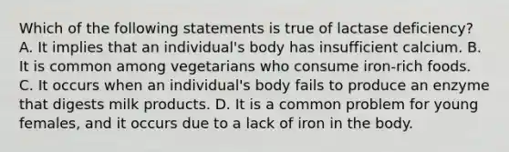 Which of the following statements is true of lactase deficiency? A. It implies that an individual's body has insufficient calcium. B. It is common among vegetarians who consume iron-rich foods. C. It occurs when an individual's body fails to produce an enzyme that digests milk products. D. It is a common problem for young females, and it occurs due to a lack of iron in the body.