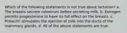 Which of the following statements is not true about lactation? a. The breasts secrete colostrum before secreting milk. b. Estrogen permits progesterone to have its full effect on the breasts. c. Prolactin stimulates the ejection of milk into the ducts of the mammary glands. d. All of the above statements are true.