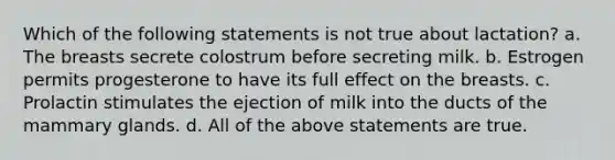 Which of the following statements is not true about lactation? a. The breasts secrete colostrum before secreting milk. b. Estrogen permits progesterone to have its full effect on the breasts. c. Prolactin stimulates the ejection of milk into the ducts of the mammary glands. d. All of the above statements are true.