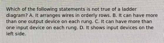 Which of the following statements is not true of a ladder diagram? A. It arranges wires in orderly rows. B. It can have more than one output device on each rung. C. It can have more than one input device on each rung. D. It shows input devices on the left side.