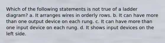 Which of the following statements is not true of a ladder diagram? a. It arranges wires in orderly rows. b. It can have more than one output device on each rung. c. It can have more than one input device on each rung. d. It shows input devices on the left side.