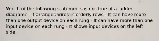 Which of the following statements is not true of a ladder diagram? - It arranges wires in orderly rows - It can have more than one output device on each rung - It can have more than one input device on each rung - It shows input devices on the left side