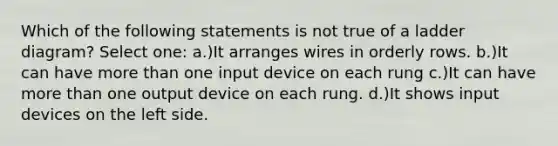 Which of the following statements is not true of a ladder diagram? Select one: a.)It arranges wires in orderly rows. b.)It can have more than one input device on each rung c.)It can have more than one output device on each rung. d.)It shows input devices on the left side.