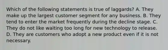 Which of the following statements is true of laggards? A. They make up the largest customer segment for any business. B. They tend to enter the market frequently during the decline stage. C. They do not like waiting too long for new technology to release. D. They are customers who adopt a new product even if it is not necessary.