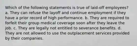 Which of the following statements is true of laid-off employees? a. They can refuse the layoff and continue employment if they have a prior record of high performance. b. They are required to forfeit their group medical coverage soon after they leave the job. c. They are legally not entitled to severance benefits. d. They are not allowed to use the outplacement services provided by their companies.