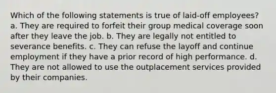 Which of the following statements is true of laid-off employees? a. They are required to forfeit their group medical coverage soon after they leave the job. b. They are legally not entitled to severance benefits. c. They can refuse the layoff and continue employment if they have a prior record of high performance. d. They are not allowed to use the outplacement services provided by their companies.