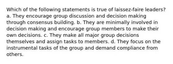 Which of the following statements is true of laissez-faire leaders? a. They encourage group discussion and decision making through consensus building. b. They are minimally involved in decision making and encourage group members to make their own decisions. c. They make all major group decisions themselves and assign tasks to members. d. They focus on the instrumental tasks of the group and demand compliance from others.