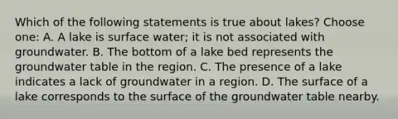 Which of the following statements is true about lakes? Choose one: A. A lake is surface water; it is not associated with groundwater. B. The bottom of a lake bed represents the groundwater table in the region. C. The presence of a lake indicates a lack of groundwater in a region. D. The surface of a lake corresponds to the surface of the groundwater table nearby.