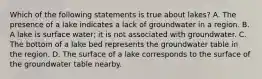 Which of the following statements is true about lakes? A. The presence of a lake indicates a lack of groundwater in a region. B. A lake is surface water; it is not associated with groundwater. C. The bottom of a lake bed represents the groundwater table in the region. D. The surface of a lake corresponds to the surface of the groundwater table nearby.