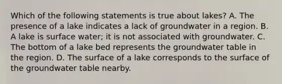 Which of the following statements is true about lakes? A. The presence of a lake indicates a lack of groundwater in a region. B. A lake is surface water; it is not associated with groundwater. C. The bottom of a lake bed represents the groundwater table in the region. D. The surface of a lake corresponds to the surface of the groundwater table nearby.