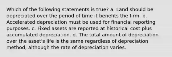 Which of the following statements is true? a. Land should be depreciated over the period of time it benefits the firm. b. Accelerated depreciation must be used for financial reporting purposes. c. Fixed assets are reported at historical cost plus accumulated depreciation. d. The total amount of depreciation over the asset's life is the same regardless of depreciation method, although the rate of depreciation varies.