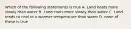 Which of the following statements is true A. Land heats more slowly than water B. Land cools more slowly than water C. Land tends to cool to a warmer temperature than water D. none of these is true