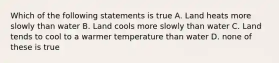 Which of the following statements is true A. Land heats more slowly than water B. Land cools more slowly than water C. Land tends to cool to a warmer temperature than water D. none of these is true