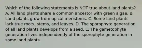 Which of the following statements is NOT true about land plants? A. All land plants share a common ancestor with green algae. B. Land plants grow from apical meristems. C. Some land plants lack true roots, stems, and leaves. D. The sporophyte generation of all land plants develops from a seed. E. The gametophyte generation lives independently of the sporophyte generation in some land plants.