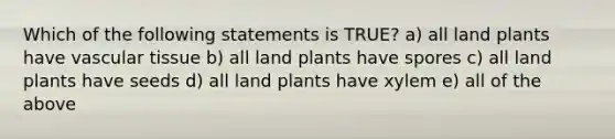 Which of the following statements is TRUE? a) all land plants have vascular tissue b) all land plants have spores c) all land plants have seeds d) all land plants have xylem e) all of the above