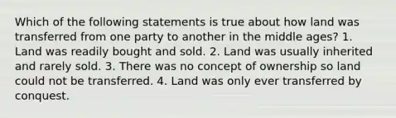 Which of the following statements is true about how land was transferred from one party to another in the middle ages? 1. Land was readily bought and sold. 2. Land was usually inherited and rarely sold. 3. There was no concept of ownership so land could not be transferred. 4. Land was only ever transferred by conquest.