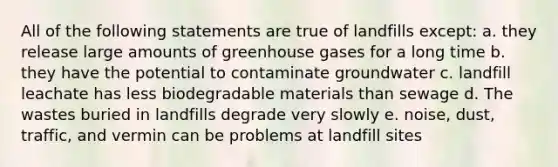 All of the following statements are true of landfills except: a. they release large amounts of greenhouse gases for a long time b. they have the potential to contaminate groundwater c. landfill leachate has less biodegradable materials than sewage d. The wastes buried in landfills degrade very slowly e. noise, dust, traffic, and vermin can be problems at landfill sites