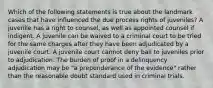 Which of the following statements is true about the landmark cases that have influenced the due process rights of juveniles? A juvenile has a right to counsel, as well as appointed counsel if indigent. A juvenile can be waived to a criminal court to be tried for the same charges after they have been adjudicated by a juvenile court. A juvenile court cannot deny bail to juveniles prior to adjudication. The burden of proof in a delinquency adjudication may be "a preponderance of the evidence" rather than the reasonable doubt standard used in criminal trials.