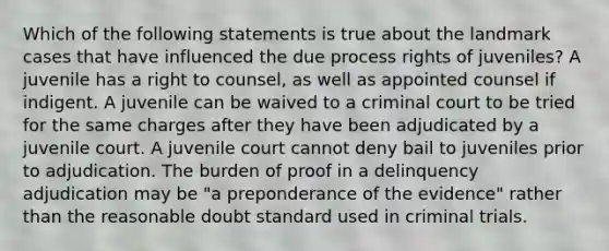 Which of the following statements is true about the landmark cases that have influenced the due process rights of juveniles? A juvenile has a right to counsel, as well as appointed counsel if indigent. A juvenile can be waived to a criminal court to be tried for the same charges after they have been adjudicated by a juvenile court. A juvenile court cannot deny bail to juveniles prior to adjudication. The burden of proof in a delinquency adjudication may be "a preponderance of the evidence" rather than the reasonable doubt standard used in criminal trials.