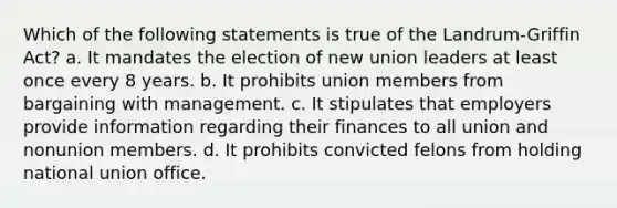 Which of the following statements is true of the Landrum-Griffin Act? a. It mandates the election of new union leaders at least once every 8 years. b. It prohibits union members from bargaining with management. c. It stipulates that employers provide information regarding their finances to all union and nonunion members. d. It prohibits convicted felons from holding national union office.