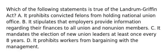 Which of the following statements is true of the Landrum-Griffin Act? A. It prohibits convicted felons from holding national union office. B. It stipulates that employers provide information regarding their finances to all union and nonunion members. C. It mandates the election of new union leaders at least once every 8 years. D. It prohibits workers from bargaining with the management.