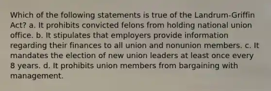 Which of the following statements is true of the Landrum-Griffin Act? a. It prohibits convicted felons from holding national union office. b. It stipulates that employers provide information regarding their finances to all union and nonunion members. c. It mandates the election of new union leaders at least once every 8 years. d. It prohibits union members from bargaining with management.