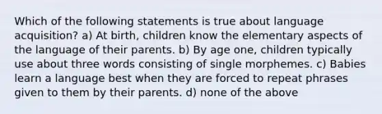 Which of the following statements is true about language acquisition? a) At birth, children know the elementary aspects of the language of their parents. b) By age one, children typically use about three words consisting of single morphemes. c) Babies learn a language best when they are forced to repeat phrases given to them by their parents. d) none of the above