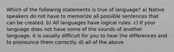 Which of the following statements is true of language? a) Native speakers do not have to memorize all possible sentences that can be created. b) All languages have logical rules. c) If your language does not have some of the sounds of another language, it is usually difficult for you to hear the differences and to pronounce them correctly. d) all of the above