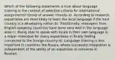 Which of the following statements is true about language training in the context of selection criteria for international assignments? Group of answer choices a). According to research, expatriates are most likely to learn the local language if the host country is a developing nation b). Traditionally, managers from English-speaking countries have done very well in the language area c). Being able to speak with locals in their own language is a major milestone for many expatriates in finally feeling connected to the foreign country d). Language training is less important in countries like Russia, where successful integration is independent of the ability of an expatriate to converse in Russian.