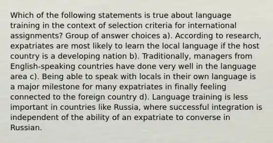 Which of the following statements is true about language training in the context of selection criteria for international assignments? Group of answer choices a). According to research, expatriates are most likely to learn the local language if the host country is a developing nation b). Traditionally, managers from English-speaking countries have done very well in the language area c). Being able to speak with locals in their own language is a major milestone for many expatriates in finally feeling connected to the foreign country d). Language training is less important in countries like Russia, where successful integration is independent of the ability of an expatriate to converse in Russian.