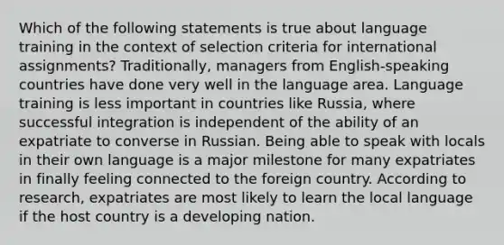 Which of the following statements is true about language training in the context of selection criteria for international assignments? Traditionally, managers from English-speaking countries have done very well in the language area. Language training is less important in countries like Russia, where successful integration is independent of the ability of an expatriate to converse in Russian. Being able to speak with locals in their own language is a major milestone for many expatriates in finally feeling connected to the foreign country. According to research, expatriates are most likely to learn the local language if the host country is a developing nation.