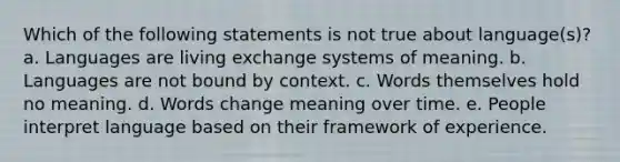 Which of the following statements is not true about language(s)? a. Languages are living exchange systems of meaning. b. Languages are not bound by context. c. Words themselves hold no meaning. d. Words change meaning over time. e. People interpret language based on their framework of experience.