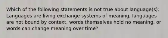 Which of the following statements is not true about language(s): Languages are living exchange systems of meaning, languages are not bound by context, words themselves hold no meaning, or words can change meaning over time?