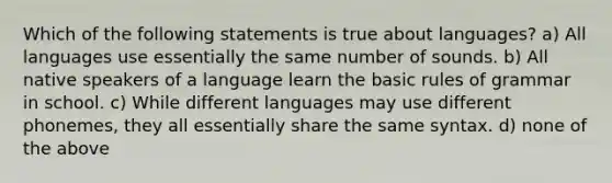 Which of the following statements is true about languages? a) All languages use essentially the same number of sounds. b) All native speakers of a language learn the basic rules of grammar in school. c) While different languages may use different phonemes, they all essentially share the same syntax. d) none of the above