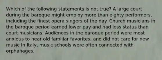 Which of the following statements is not true? A large court during the baroque might employ more than eighty performers, including the finest opera singers of the day. Church musicians in the baroque period earned lower pay and had less status than court musicians. Audiences in the baroque period were most anxious to hear old familiar favorites, and did not care for new music In Italy, music schools were often connected with orphanages.