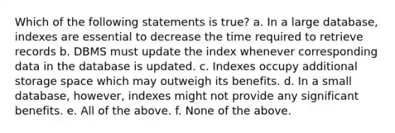 Which of the following statements is true? a. In a large database, indexes are essential to decrease the time required to retrieve records b. DBMS must update the index whenever corresponding data in the database is updated. c. Indexes occupy additional storage space which may outweigh its benefits. d. In a small database, however, indexes might not provide any significant benefits. e. All of the above. f. None of the above.