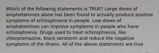 Which of the following statements is TRUE? Large doses of amphetamines alone has been found to actually produce positive symptoms of schizophrenia in people. Low doses of amphetamines can improve symptoms in people who have schizophrenia. Drugs used to treat schizophrenia, like chlorpromazine, block serotonin and reduce the negative symptoms of the illness. All of the above statements are true