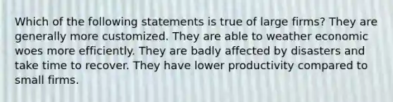 Which of the following statements is true of large firms? They are generally more customized. They are able to weather economic woes more efficiently. They are badly affected by disasters and take time to recover. They have lower productivity compared to small firms.