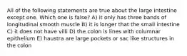 All of the following statements are true about the large intestine except one. Which one is false? A) it only has three bands of longitudinal smooth muscle B) it is longer that the small intestine C) it does not have villi D) the colon is lines with columnar epithelium E) haustra are large pockets or sac like structures in the colon