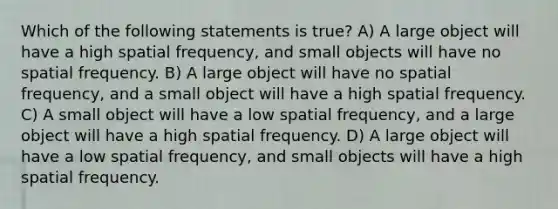 Which of the following statements is true? A) A large object will have a high spatial frequency, and small objects will have no spatial frequency. B) A large object will have no spatial frequency, and a small object will have a high spatial frequency. C) A small object will have a low spatial frequency, and a large object will have a high spatial frequency. D) A large object will have a low spatial frequency, and small objects will have a high spatial frequency.