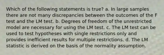 Which of the following statements is true? a. In large samples there are not many discrepancies between the outcomes of the F test and the LM test. b. Degrees of freedom of the unrestricted model are necessary for using the LM test. c. The LM test can be used to test hypotheses with single restrictions only and provides inefficient results for multiple restrictions. d. The LM statistic is derived on the basis of the normality assumption.